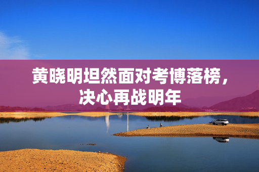黄晓明坦然面对考博落榜，决心再战明年