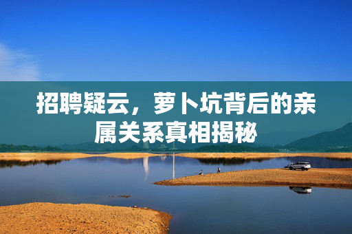 招聘疑云，萝卜坑背后的亲属关系真相揭秘