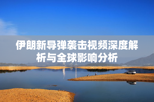 伊朗新导弹袭击视频深度解析与全球影响分析