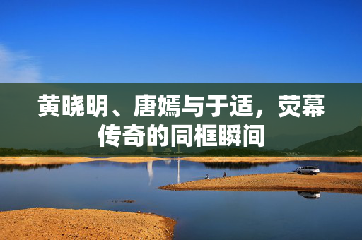 黄晓明、唐嫣与于适，荧幕传奇的同框瞬间