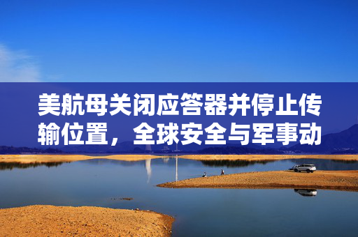 美航母关闭应答器并停止传输位置，全球安全与军事动态的深度解析