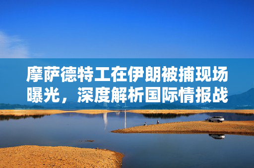 摩萨德特工在伊朗被捕现场曝光，深度解析国际情报战