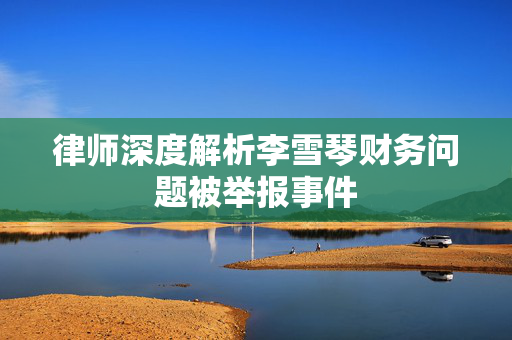 律师深度解析李雪琴财务问题被举报事件