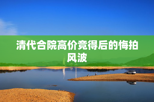 清代合院高价竞得后的悔拍风波