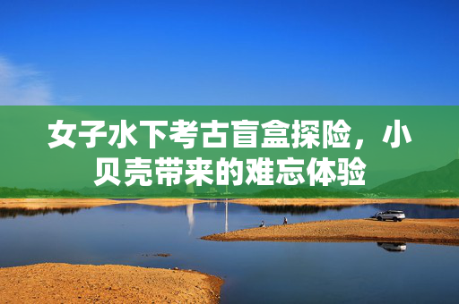 女子水下考古盲盒探险，小贝壳带来的难忘体验