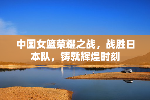 中国女篮荣耀之战，战胜日本队，铸就辉煌时刻