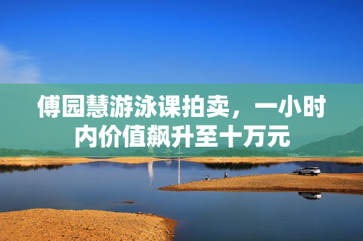 傅园慧游泳课拍卖，一小时内价值飙升至十万元