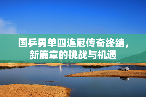 国乒男单四连冠传奇终结，新篇章的挑战与机遇