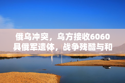 俄乌冲突，乌方接收6060具俄军遗体，战争残酷与和平的呼唤