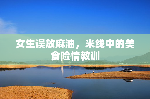 女生误放麻油，米线中的美食险情教训