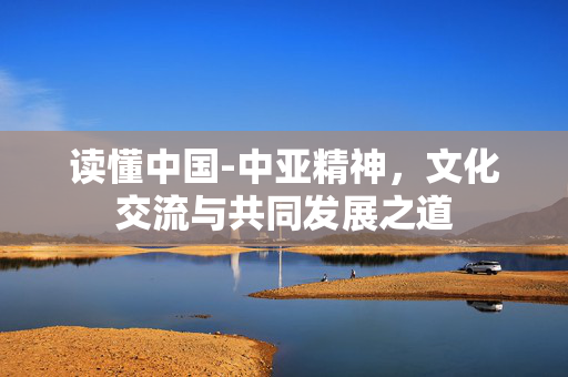 读懂中国-中亚精神，文化交流与共同发展之道