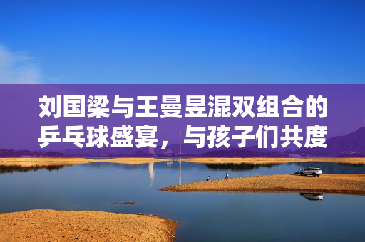 刘国梁与王曼昱混双组合的乒乓球盛宴，与孩子们共度欢乐时光