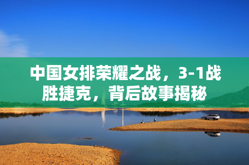 中国女排荣耀之战，3-1战胜捷克，背后故事揭秘