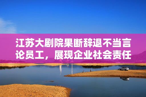 江苏大剧院果断辞退不当言论员工，展现企业社会责任与担当