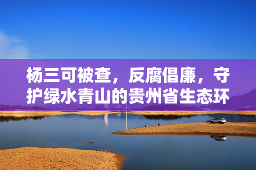 杨三可被查，反腐倡廉，守护绿水青山的贵州省生态环境厅厅长