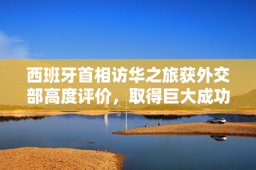 西班牙首相访华之旅获外交部高度评价，取得巨大成功