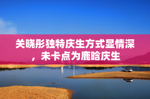 关晓彤独特庆生方式显情深，未卡点为鹿晗庆生