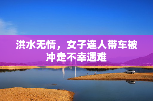 洪水无情，女子连人带车被冲走不幸遇难