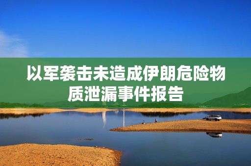 以军袭击未造成伊朗危险物质泄漏事件报告