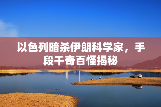 以色列暗杀伊朗科学家，手段千奇百怪揭秘