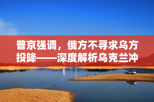 普京强调，俄方不寻求乌方投降——深度解析乌克兰冲突的局势