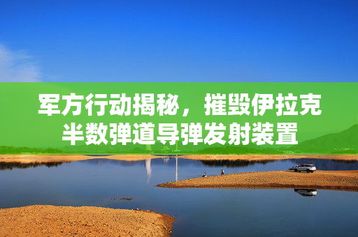 军方行动揭秘，摧毁伊拉克半数弹道导弹发射装置