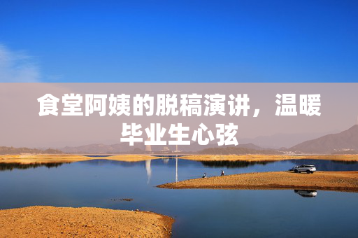 食堂阿姨的脱稿演讲，温暖毕业生心弦