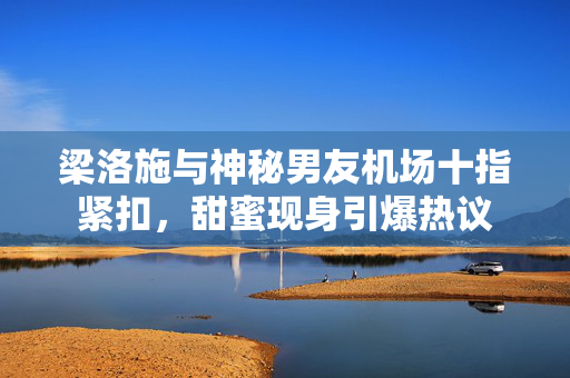 梁洛施与神秘男友机场十指紧扣，甜蜜现身引爆热议