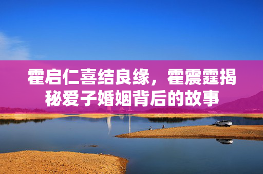 霍启仁喜结良缘，霍震霆揭秘爱子婚姻背后的故事