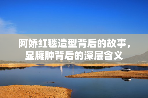 阿娇红毯造型背后的故事，显臃肿背后的深层含义