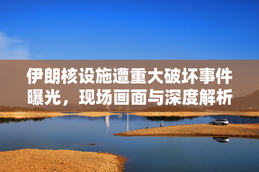伊朗核设施遭重大破坏事件曝光，现场画面与深度解析