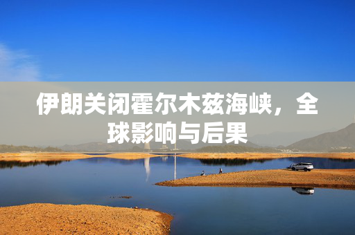 伊朗关闭霍尔木兹海峡，全球影响与后果