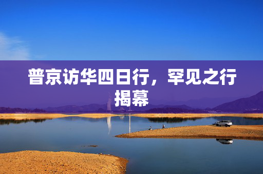 普京访华四日行，罕见之行揭幕