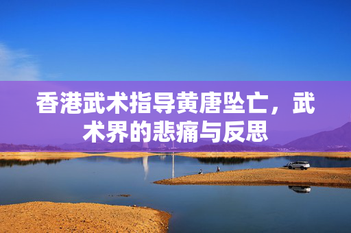 香港武术指导黄唐坠亡，武术界的悲痛与反思
