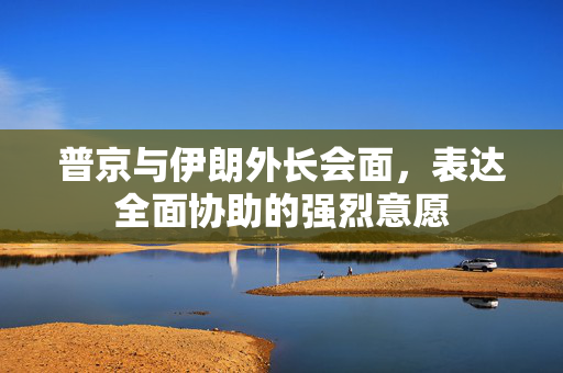 普京与伊朗外长会面，表达全面协助的强烈意愿