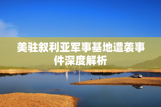 美驻叙利亚军事基地遭袭事件深度解析