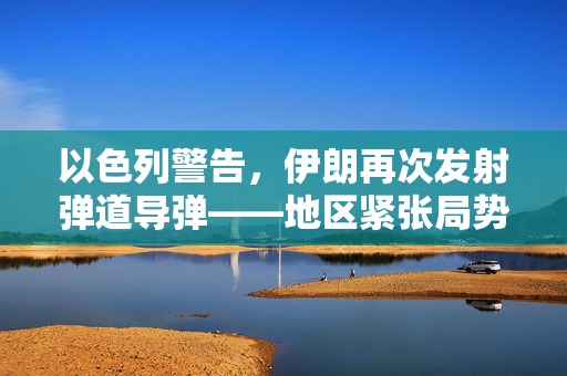 以色列警告，伊朗再次发射弹道导弹——地区紧张局势升级的背后探究