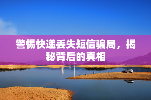 警惕快递丢失短信骗局，揭秘背后的真相