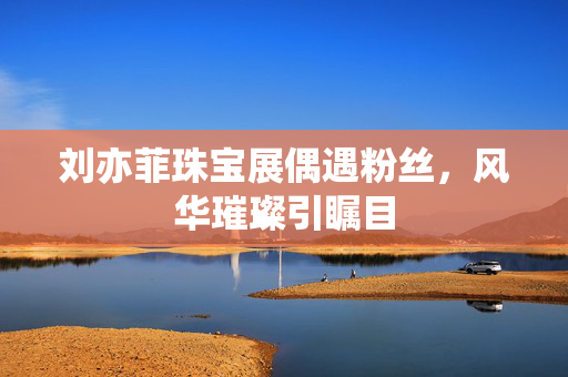 刘亦菲珠宝展偶遇粉丝，风华璀璨引瞩目