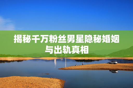 揭秘千万粉丝男星隐秘婚姻与出轨真相
