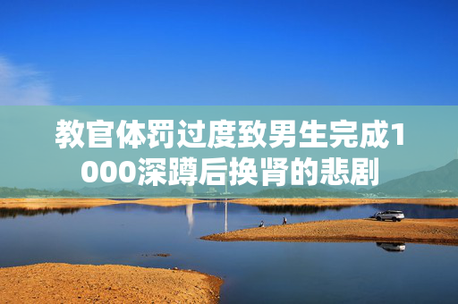 教官体罚过度致男生完成1000深蹲后换肾的悲剧