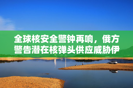 全球核安全警钟再响，俄方警告潜在核弹头供应威胁伊朗