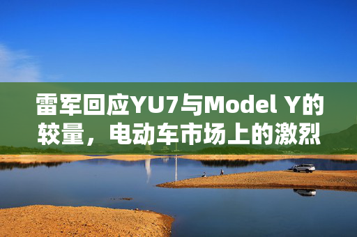 雷军回应YU7与Model Y的较量，电动车市场上的激烈竞争
