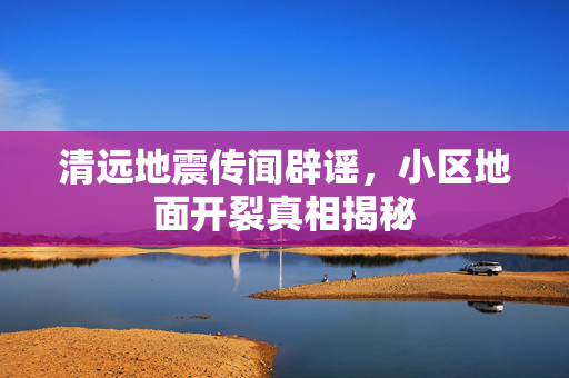 清远地震传闻辟谣，小区地面开裂真相揭秘