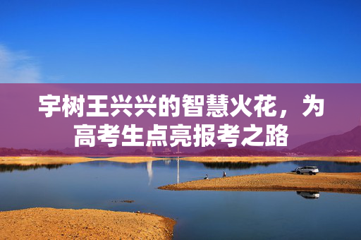 宇树王兴兴的智慧火花，为高考生点亮报考之路