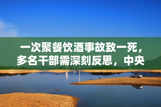 一次聚餐饮酒事故致一死，多名干部需深刻反思，中央通报的警示与反思