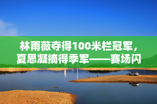 林雨薇夺得100米栏冠军，夏思凝摘得季军——赛场闪耀的荣耀时刻