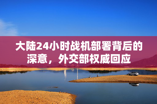 大陆24小时战机部署背后的深意，外交部权威回应
