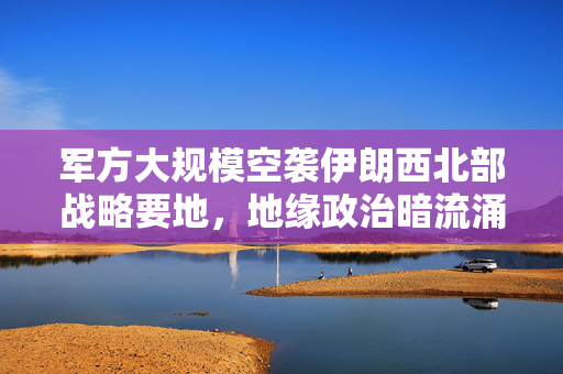 军方大规模空袭伊朗西北部战略要地，地缘政治暗流涌动