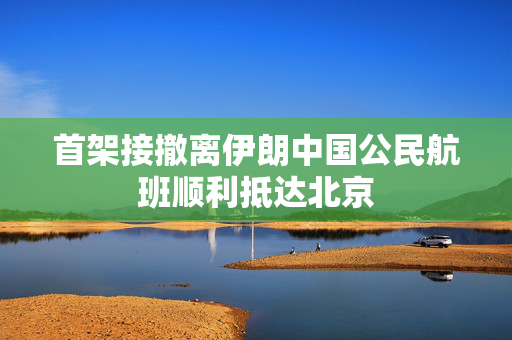 首架接撤离伊朗中国公民航班顺利抵达北京